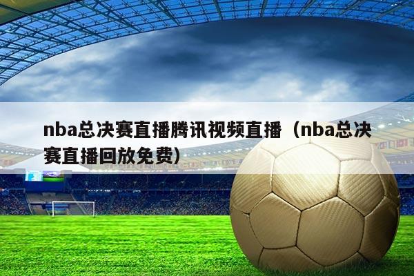 nba总决赛直播腾讯视频直播（nba总决赛直播回放免费）