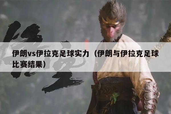 伊朗vs伊拉克足球实力（伊朗与伊拉克足球比赛结果）